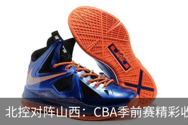 北控对阵山西：CBA季前赛精彩收官之战，迪亚洛与里勒争锋相遇